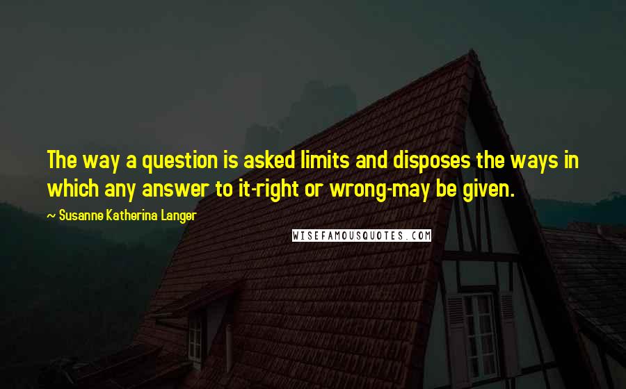 Susanne Katherina Langer quotes: The way a question is asked limits and disposes the ways in which any answer to it-right or wrong-may be given.