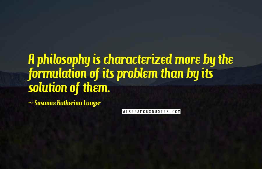 Susanne Katherina Langer quotes: A philosophy is characterized more by the formulation of its problem than by its solution of them. Susanne Katherina Langer quotes: A philosophy is characterized more by the formulation of its problem than by its solution of them.