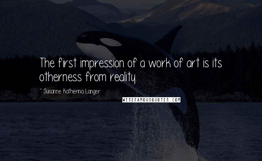 Susanne Katherina Langer quotes: The first impression of a work of art is its otherness from reality.