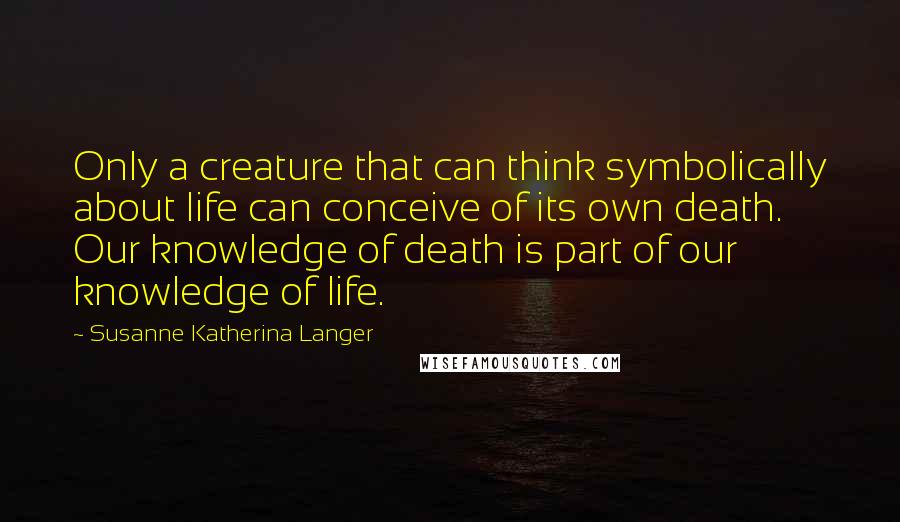 Susanne Katherina Langer quotes: Only a creature that can think symbolically about life can conceive of its own death. Our knowledge of death is part of our knowledge of life.