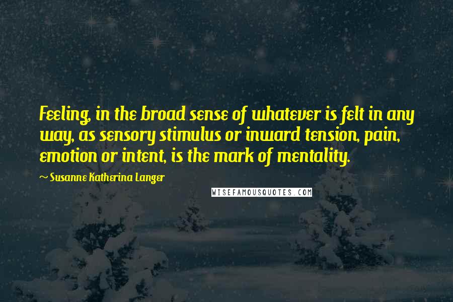 Susanne Katherina Langer quotes: Feeling, in the broad sense of whatever is felt in any way, as sensory stimulus or inward tension, pain, emotion or intent, is the mark of mentality.