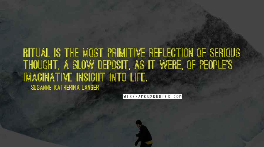 Susanne Katherina Langer quotes: Ritual is the most primitive reflection of serious thought, a slow deposit, as it were, of people's imaginative insight into life.