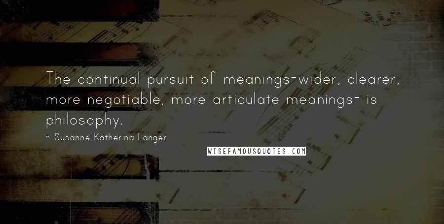 Susanne Katherina Langer quotes: The continual pursuit of meanings-wider, clearer, more negotiable, more articulate meanings- is philosophy.