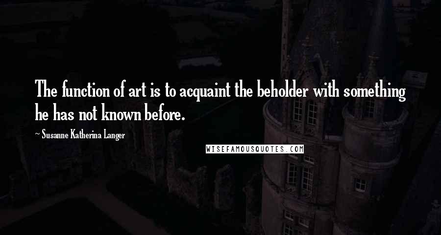 Susanne Katherina Langer quotes: The function of art is to acquaint the beholder with something he has not known before. Susanne Katherina Langer quotes: The function of art is to acquaint the beholder with something he has not known before.