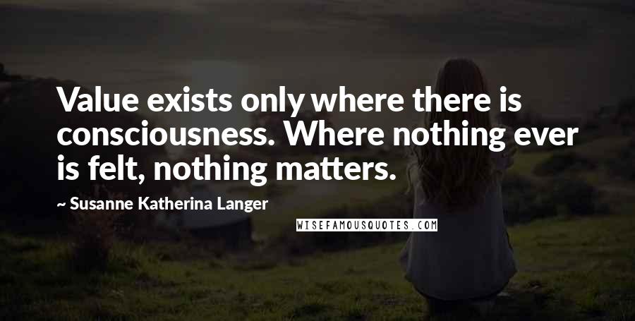 Susanne Katherina Langer quotes: Value exists only where there is consciousness. Where nothing ever is felt, nothing matters.