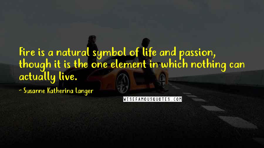 Susanne Katherina Langer quotes: Fire is a natural symbol of life and passion, though it is the one element in which nothing can actually live.