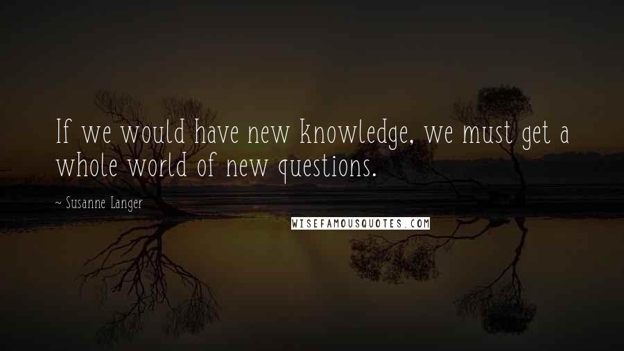 Susanne Langer quotes: If we would have new knowledge, we must get a whole world of new questions.