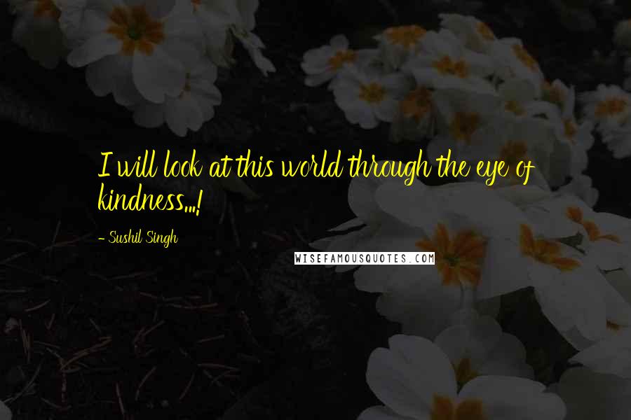 Sushil Singh quotes: I will look at this world through the eye of kindness...!