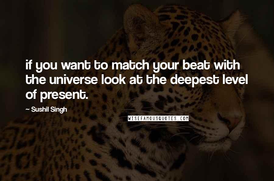 Sushil Singh quotes: if you want to match your beat with the universe look at the deepest level of present.