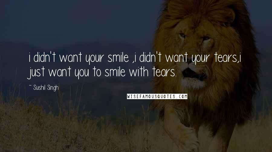 Sushil Singh quotes: i didn't want your smile ,i didn't want your tears,i just want you to smile with tears.