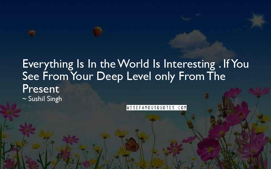 Sushil Singh quotes: Everything Is In the World Is Interesting . If You See From Your Deep Level only From The Present