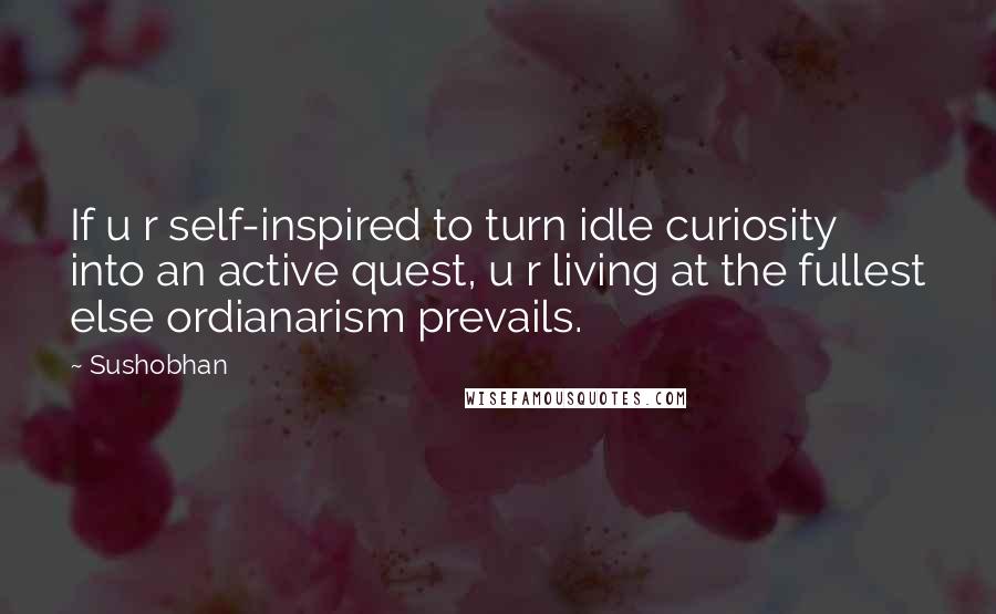 Sushobhan quotes: If u r self-inspired to turn idle curiosity into an active quest, u r living at the fullest else ordianarism prevails.