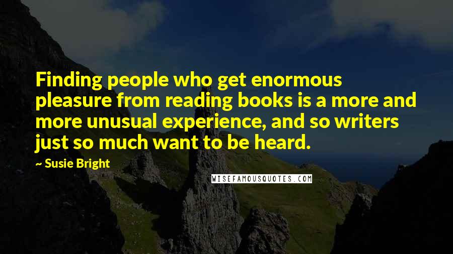 Susie Bright quotes: Finding people who get enormous pleasure from reading books is a more and more unusual experience, and so writers just so much want to be heard.