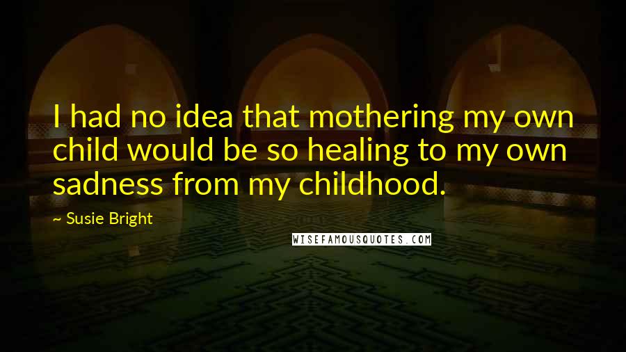 Susie Bright quotes: I had no idea that mothering my own child would be so healing to my own sadness from my childhood.