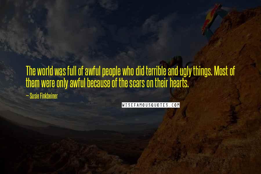 Susie Finkbeiner quotes: The world was full of awful people who did terrible and ugly things. Most of them were only awful because of the scars on their hearts. Susie Finkbeiner quotes: The world was full of awful people who did terrible and ugly things. Most of them were only awful because of the scars on their hearts.