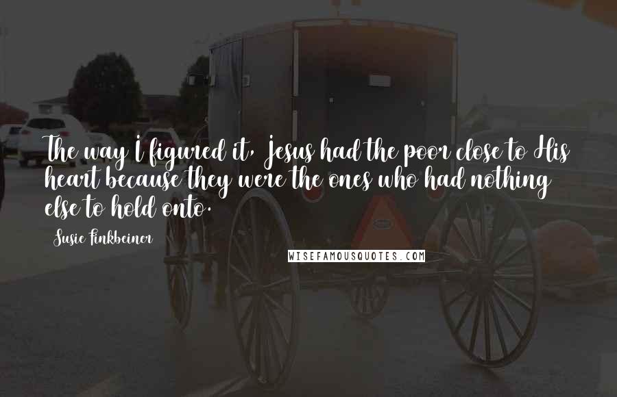 Susie Finkbeiner quotes: The way I figured it, Jesus had the poor close to His heart because they were the ones who had nothing else to hold onto.