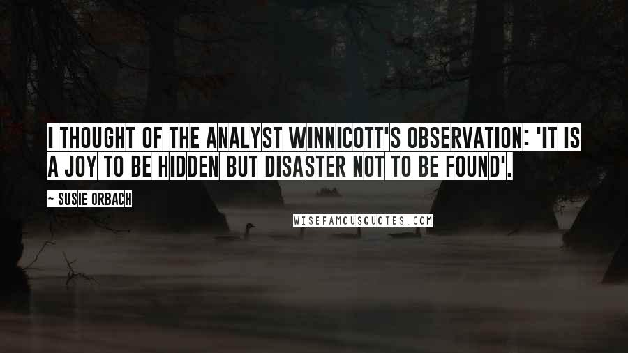 Susie Orbach quotes: I thought of the analyst Winnicott's observation: 'It is a joy to be hidden but disaster not to be found'.