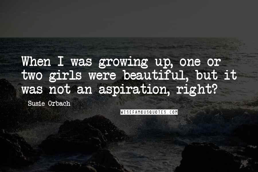 Susie Orbach quotes: When I was growing up, one or two girls were beautiful, but it was not an aspiration, right?