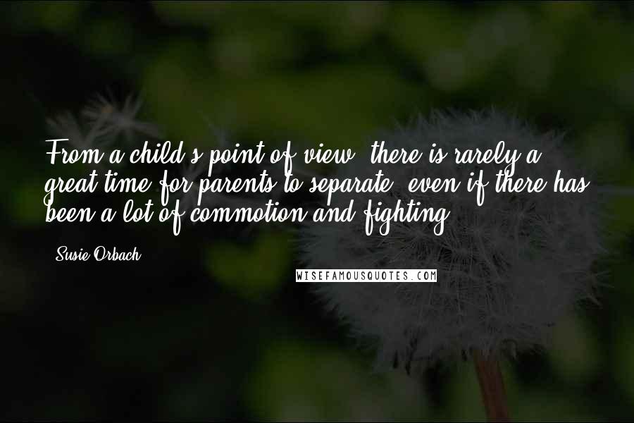 Susie Orbach quotes: From a child's point of view, there is rarely a great time for parents to separate, even if there has been a lot of commotion and fighting.