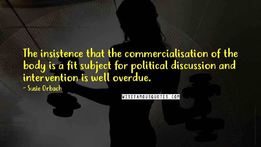 Susie Orbach quotes: The insistence that the commercialisation of the body is a fit subject for political discussion and intervention is well overdue.