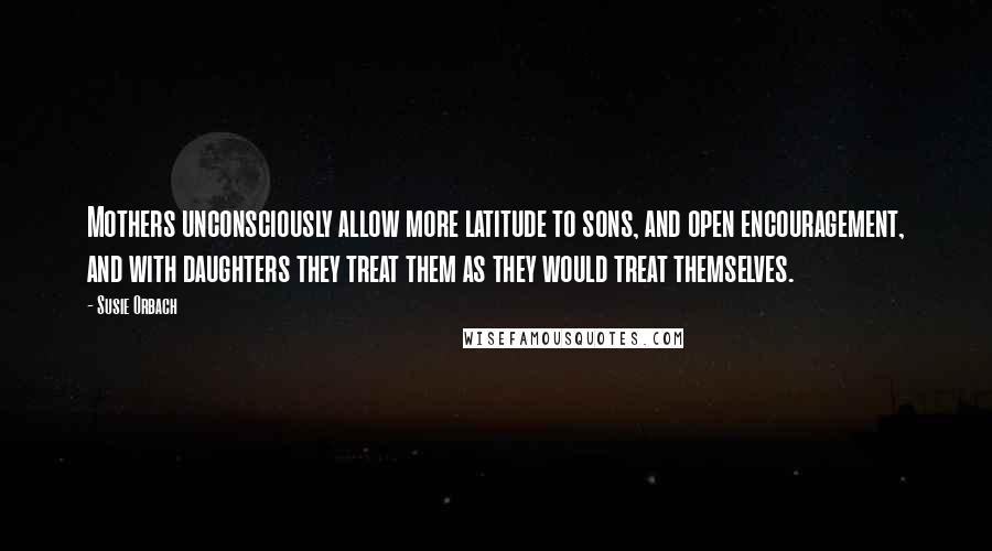 Susie Orbach quotes: Mothers unconsciously allow more latitude to sons, and open encouragement, and with daughters they treat them as they would treat themselves.