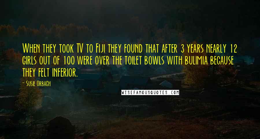 Susie Orbach quotes: When they took TV to Fiji they found that after 3 years nearly 12 girls out of 100 were over the toilet bowls with bulimia because they felt inferior.