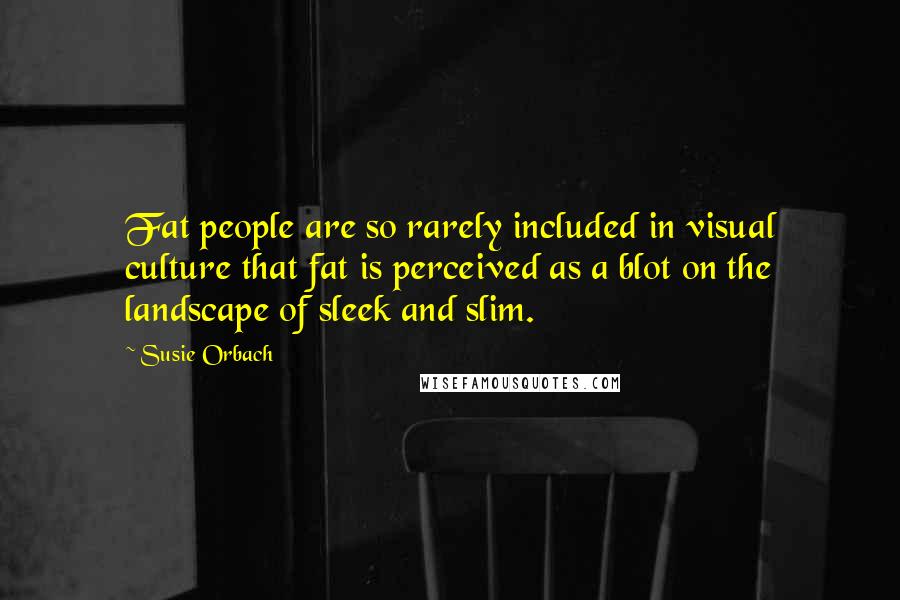 Susie Orbach quotes: Fat people are so rarely included in visual culture that fat is perceived as a blot on the landscape of sleek and slim.