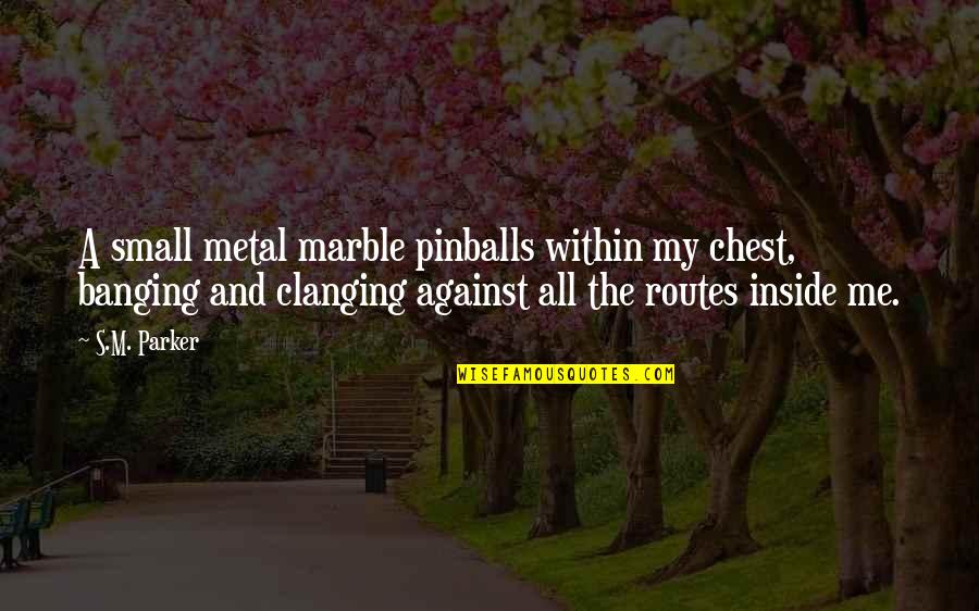 Suspicionless Searches Quotes By S.M. Parker: A small metal marble pinballs within my chest, Suspicionless Searches Quotes By S.M. Parker: A small metal marble pinballs within my chest,