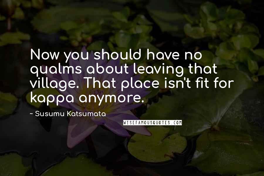 Susumu Katsumata quotes: Now you should have no qualms about leaving that village. That place isn't fit for kappa anymore.