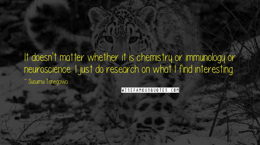 Susumu Tonegawa quotes: It doesn't matter whether it is chemistry or immunology or neuroscience: I just do research on what I find interesting.