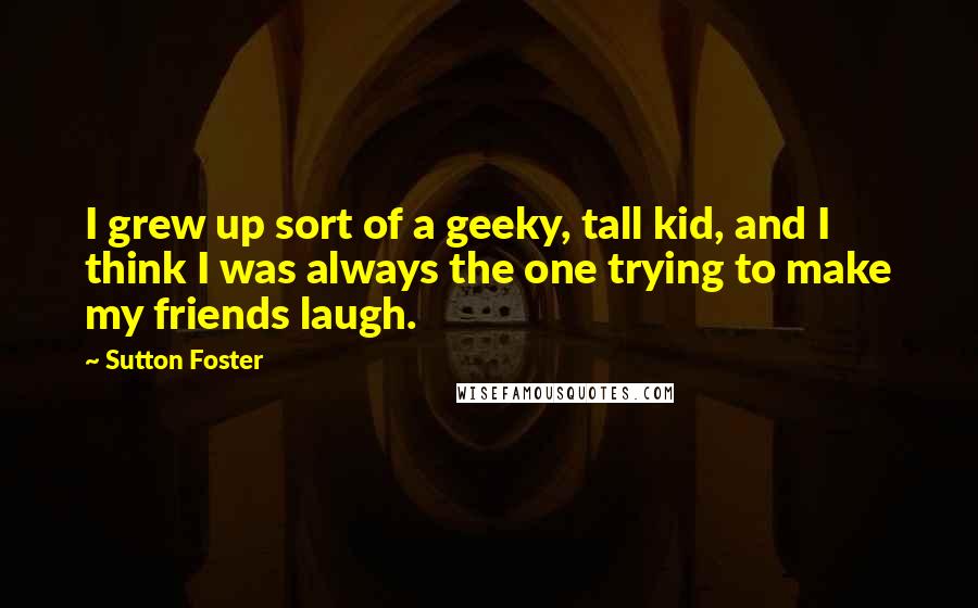 Sutton Foster quotes: I grew up sort of a geeky, tall kid, and I think I was always the one trying to make my friends laugh. Sutton Foster quotes: I grew up sort of a geeky, tall kid, and I think I was always the one trying to make my friends laugh.