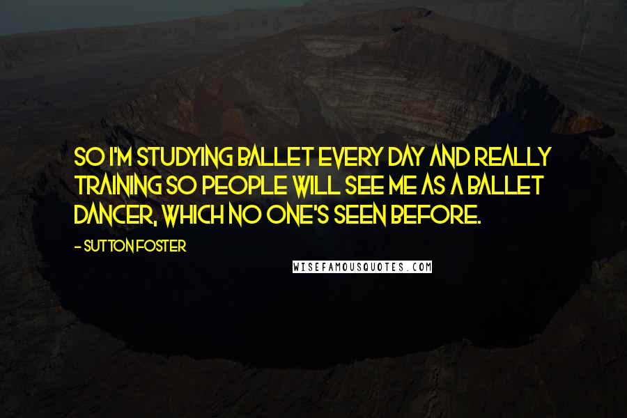 Sutton Foster quotes: So I'm studying ballet every day and really training so people will see me as a ballet dancer, which no one's seen before.