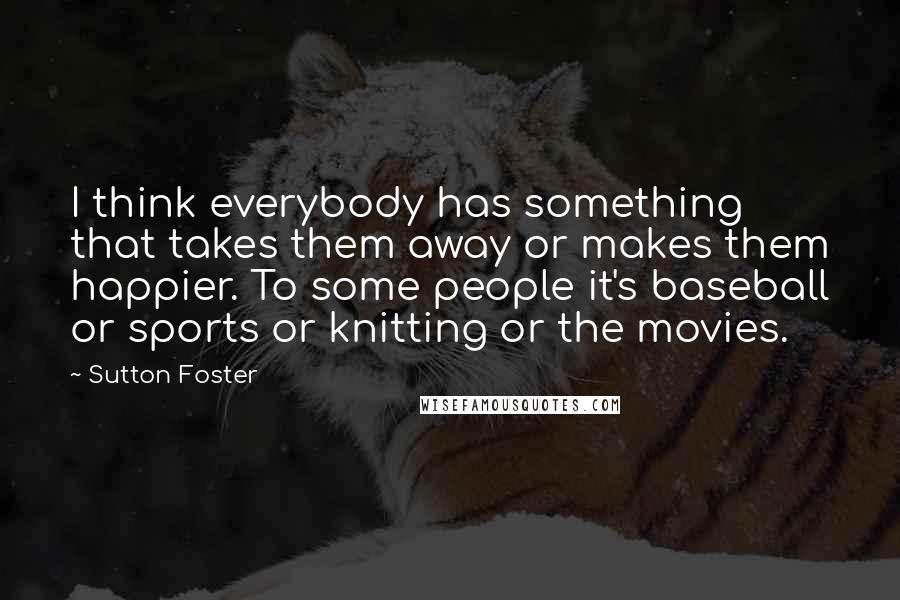 Sutton Foster quotes: I think everybody has something that takes them away or makes them happier. To some people it's baseball or sports or knitting or the movies. Sutton Foster quotes: I think everybody has something that takes them away or makes them happier. To some people it's baseball or sports or knitting or the movies.