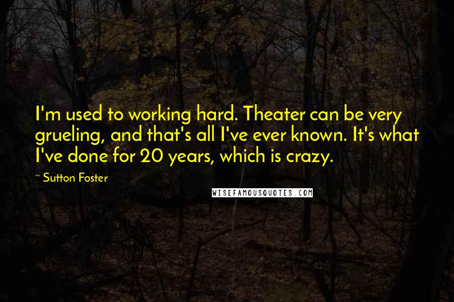Sutton Foster quotes: I'm used to working hard. Theater can be very grueling, and that's all I've ever known. It's what I've done for 20 years, which is crazy.