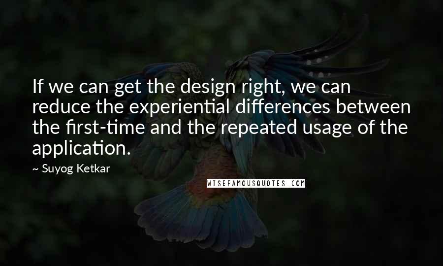 Suyog Ketkar quotes: If we can get the design right, we can reduce the experiential differences between the first-time and the repeated usage of the application.