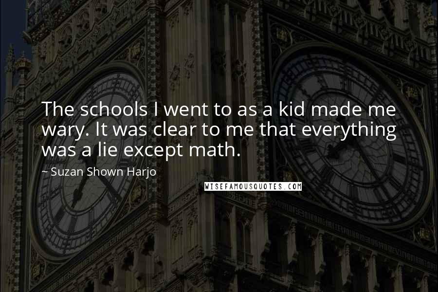 Suzan Shown Harjo quotes: The schools I went to as a kid made me wary. It was clear to me that everything was a lie except math. Suzan Shown Harjo quotes: The schools I went to as a kid made me wary. It was clear to me that everything was a lie except math.