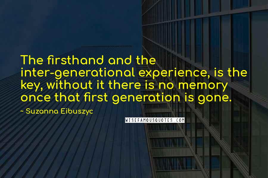 Suzanna Eibuszyc quotes: The firsthand and the inter-generational experience, is the key, without it there is no memory once that first generation is gone.