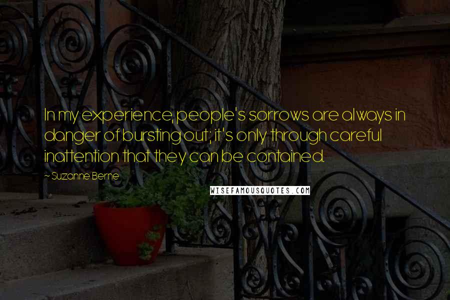 Suzanne Berne quotes: In my experience, people's sorrows are always in danger of bursting out; it's only through careful inattention that they can be contained.