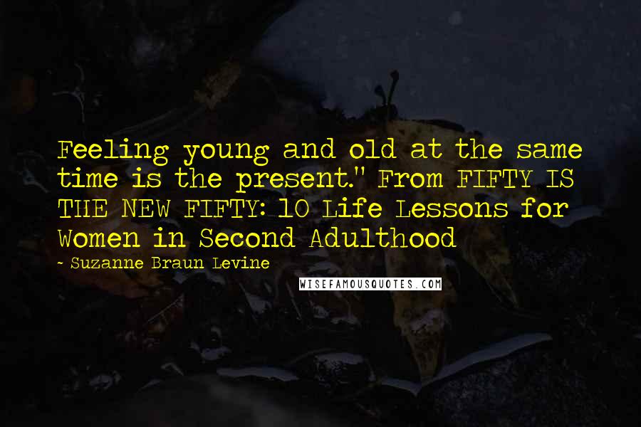 Suzanne Braun Levine quotes: Feeling young and old at the same time is the present." From FIFTY IS THE NEW FIFTY: 10 Life Lessons for Women in Second Adulthood Suzanne Braun Levine quotes: Feeling young and old at the same time is the present." From FIFTY IS THE NEW FIFTY: 10 Life Lessons for Women in Second Adulthood
