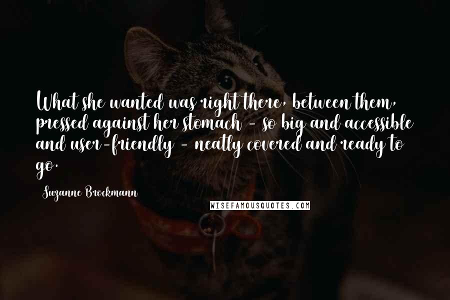 Suzanne Brockmann quotes: What she wanted was right there, between them, pressed against her stomach - so big and accessible and user-friendly - neatly covered and ready to go. Suzanne Brockmann quotes: What she wanted was right there, between them, pressed against her stomach - so big and accessible and user-friendly - neatly covered and ready to go.