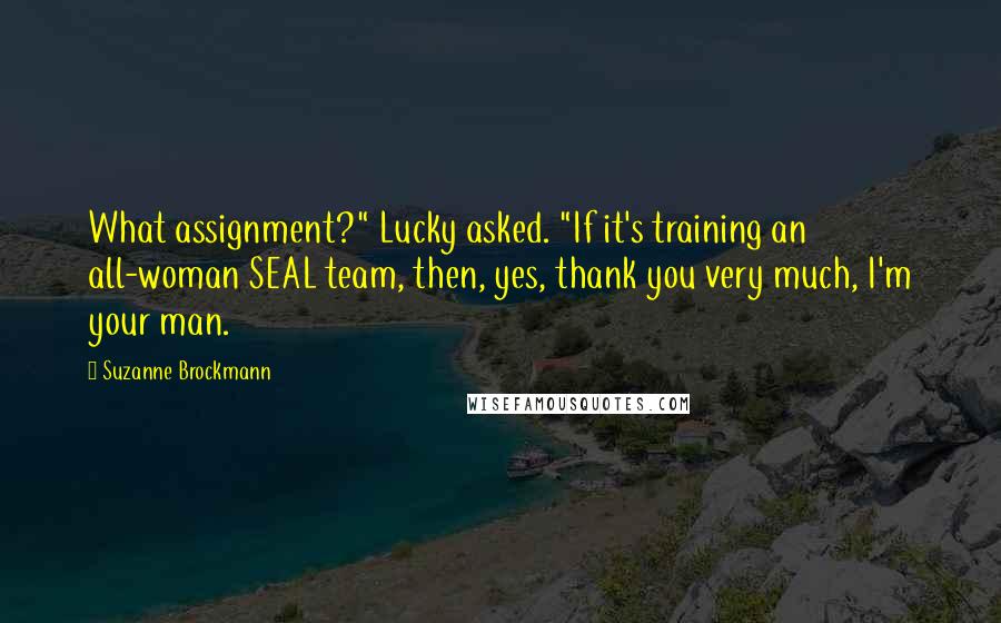 Suzanne Brockmann quotes: What assignment?" Lucky asked. "If it's training an all-woman SEAL team, then, yes, thank you very much, I'm your man.