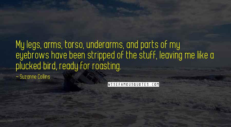 Suzanne Collins quotes: My legs, arms, torso, underarms, and parts of my eyebrows have been stripped of the stuff, leaving me like a plucked bird, ready for roasting.