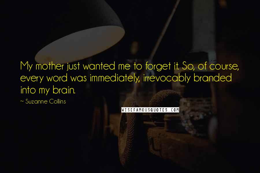 Suzanne Collins quotes: My mother just wanted me to forget it. So, of course, every word was immediately, irrevocably branded into my brain.