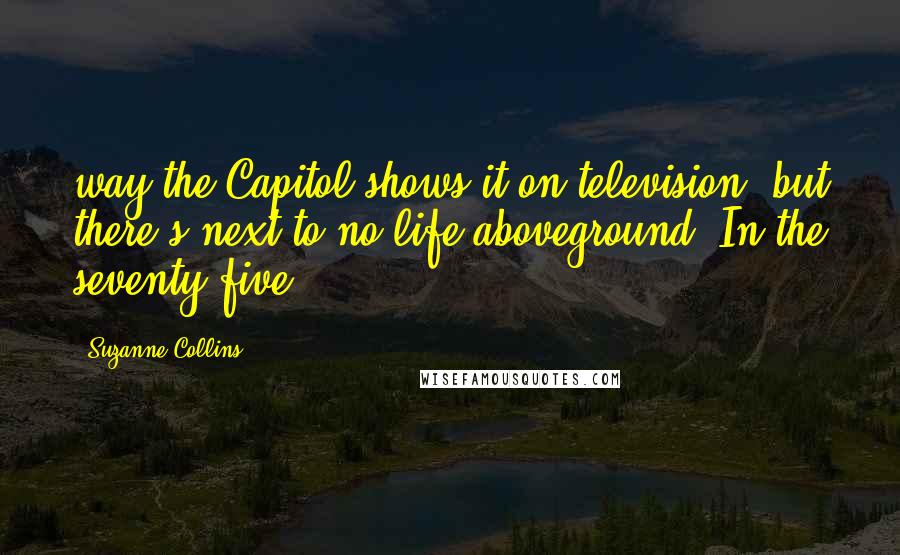 Suzanne Collins quotes: way the Capitol shows it on television, but there's next to no life aboveground. In the seventy-five