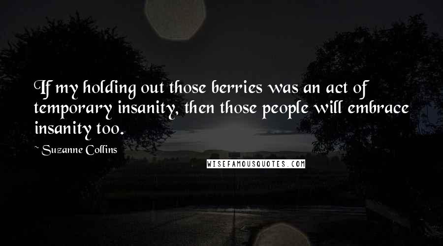 Suzanne Collins quotes: If my holding out those berries was an act of temporary insanity, then those people will embrace insanity too.