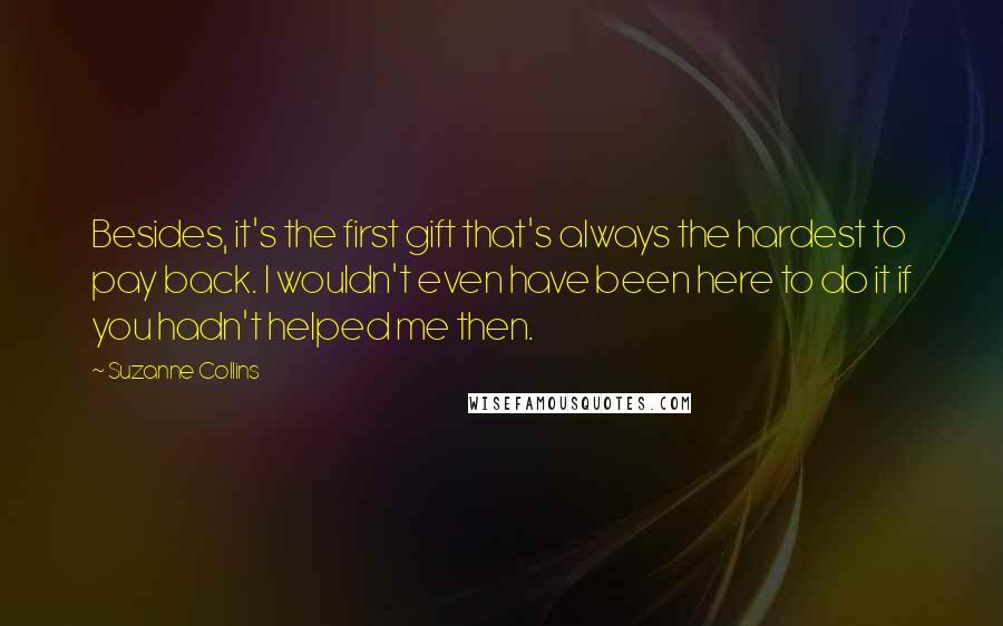 Suzanne Collins quotes: Besides, it's the first gift that's always the hardest to pay back. I wouldn't even have been here to do it if you hadn't helped me then.