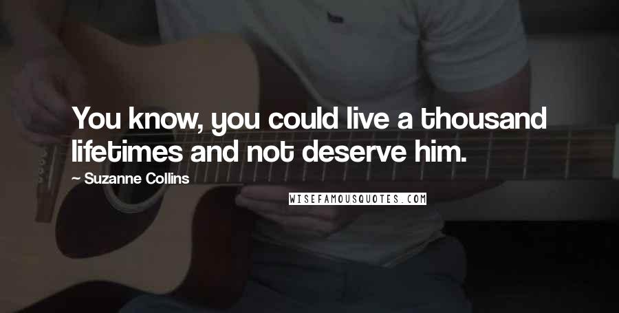 Suzanne Collins quotes: You know, you could live a thousand lifetimes and not deserve him.