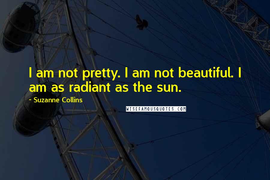 Suzanne Collins quotes: I am not pretty. I am not beautiful. I am as radiant as the sun.