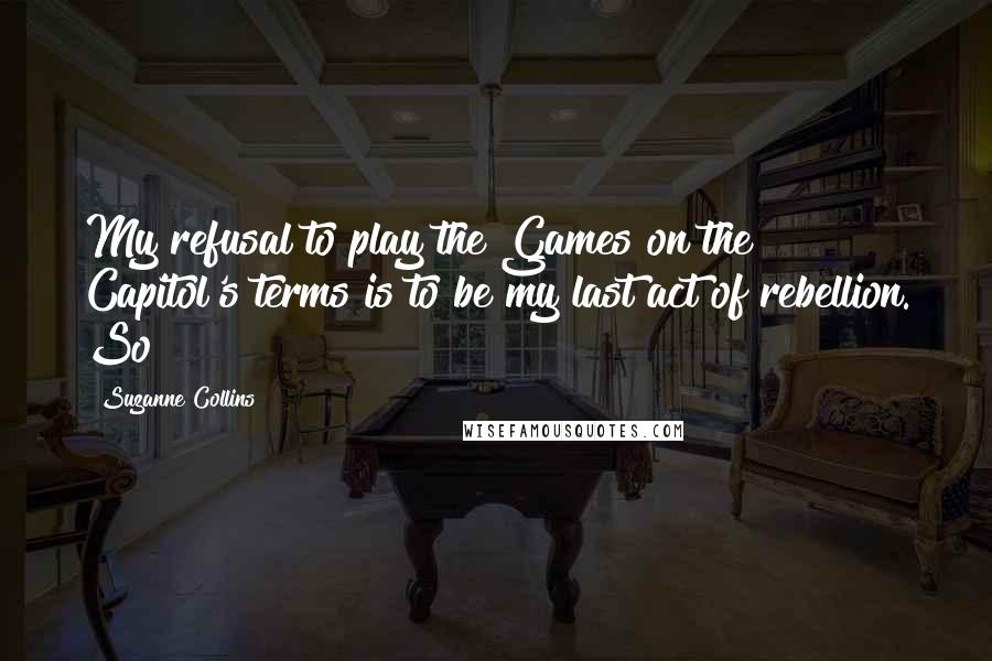 Suzanne Collins quotes: My refusal to play the Games on the Capitol's terms is to be my last act of rebellion. So