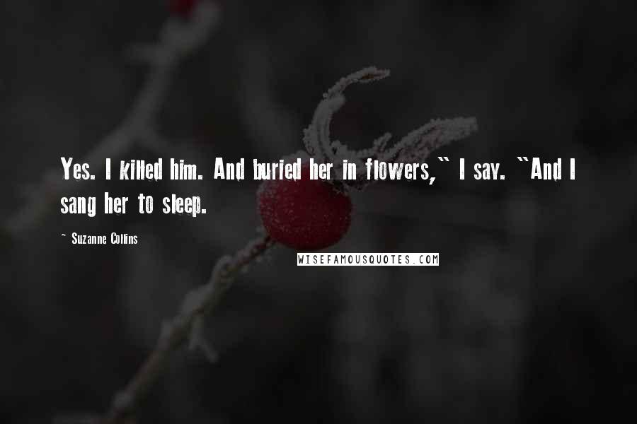 Suzanne Collins quotes: Yes. I killed him. And buried her in flowers," I say. "And I sang her to sleep.